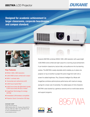 Page 1Key Features
■  WXGA 1280 x 800 resolution
■  4,000 ANSI lumens white/color output
■  3000:1 contrast ratio
■   Horizontal and vertical lens shift
■  5,000 hours hybrid filter*
■  3,000 hours lamp life (Standard mode); 
5,000 hours lamp life (Eco mode)**
■  ImageCare Technology for energy  
savings
■  Embedded LAN/wireless compatible
■  Projector Quick Connection iOS App
8957 WA
Dukane’s 8957WA combines WXGA 1280 x 800 resolution with super-bright 
4,000 ANSI lumens white/color light output for a...