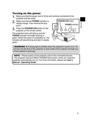 Page 119
ENGLISH
Turning on the power
1. Make sure that the power cord is fi rmly and correctly connected to the 
projector and the outlet.
2. Make sure that the POWER indicator is 
steady orange. Then remove the lens 
cover.
3. Press the STANDBY/ON button on the 
projector or the remote control.
The projection lamp will light up and the 
POWER indicator will begin blinking in 
green. When the power is completely on, the 
indicator will stop blinking and light in steady 
green.
WARNING  ►A strong light is...