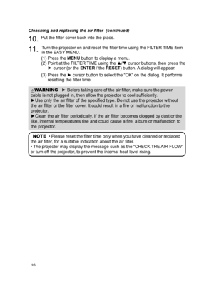 Page 1816
Cleasning and replacing the air filter  (continued)
10. Put the filter cover back into the place.
11 . Turn the projector on and reset the filter time using the FILTER TIME item 
in the EASY MENU.
(1)   Press the MENU button to display a menu.
(2)   Point at the FILTER TIME using the ▲/▼ cursor buttons, then press the 
► cursor (or the ENTER / the  RESET) button. A dialog will appear.
(3)   Press the ► cursor button to select the “OK” on the dialog. It performs 
resetting the filter time.
NOTE
  •...