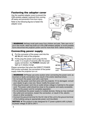 Page 108
Connecting power supply
1. Put the connector of the power cord into the 
AC IN (AC inlet) of the projector.
2. Firmly plug the power cord’s plug into the 
outlet. In a couple of seconds after the power 
supply connection, the  POWER indicator will 
light up in steady orange.
Please remember that when the DIRECT POWER 
ON function activated, the connection of the power 
supply make the projector turn on.
WARNING  ►Please use extra caution when connecting the power cord, as 
incorrect or faulty...