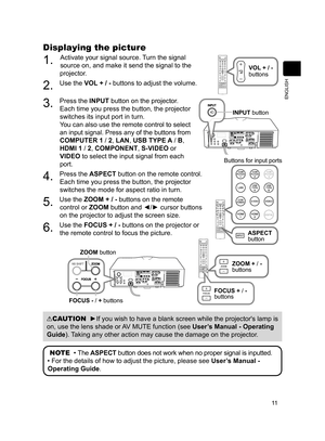 Page 1111
ENGLISH
Displaying the picture
1. Activate your signal source. Turn the signal 
source on, and make it send the signal to the 
projector.
2. Use the VOL + / -  buttons to adjust the volume. 
3. Press the INPUT button on the projector. 
Each time you press the button, the projector 
switches its input port in turn.
You can also use the remote control to select 
an input signal. Press any of the buttons from 
COMPUTER 1 / 2, LAN, USB TYPE A /  B, 
HDMI 1 / 2, COMPONENT, S-VIDEO or 
VIDEO to select the...