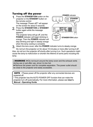 Page 1212
Turning off  the power
1. Press the STANDBY/ON button on the 
projector or the STANDBY button on 
the remote control. 
The message “Power off?” will appear   
on the screen for about 5 seconds.
2. Press the STANDBY/ON or STANDBY 
button again while the message 
appears. 
The projector lamp will go off, and the 
POWER indicator will begin blinking in 
orange. Then the POWER indicator will 
stop blinking and light in steady orange 
when the lamp cooling is complete.
3. Attach the lens cover, after the...