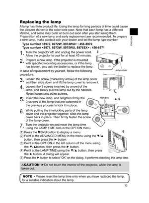 Page 1313
ENGLISH
Replacing the lamp
A lamp has finite product life. Using the lamp for long periods of time could cause 
the pictures darker or the color tone poor. Note that each lamp has a different 
lifetime, and some may burst or burn out soon after you start using them\
. 
Preparation of a new lamp and early replacement are recommended. To prepare 
a new lamp, make contact with your dealer and tell the lamp type number.Type number  : 456-8970  
Type number  : 456-8971
1. Turn the projector off, and unplug...