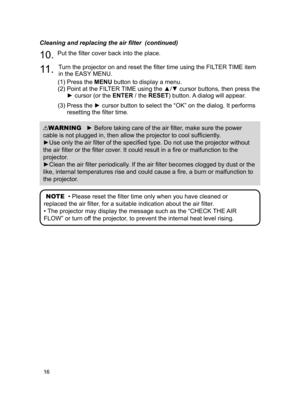 Page 1616
NOTE  • Please reset the filter time only when you have cleaned or 
replaced the air filter, for a suitable indication about the air filter.
• The projector may display the message such as the “CHECK THE AIR 
FLOW” or turn off the projector, to prevent the internal heat level rising.
WARNING   ► Before taking care of the air filter, make sure the power 
cable is not plugged in, then allow the projector to cool sufficiently .
►Use only the air filter of the specified type. Do not use the projector...