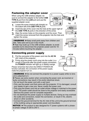 Page 88
Connecting power supply
1. Put the connector of the power cord into the AC IN 
(AC inlet) of the projector.
2. Firmly plug the power cord’s plug into the outlet. In a 
couple of seconds after the power supply connection, 
the POWER indicator will light up in steady orange.
Please remember that when the DIRECT POWER ON 
function activated, the connection of the power supply 
make the projector turn on.
WARNING  ►Do not connect the projector to a power supply while no lens 
unit is attached to it....