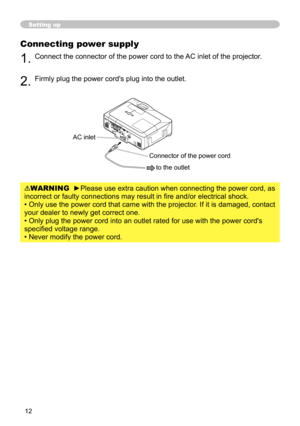 Page 13
12

Setting up
Connecting power supply
1. Connect the connector of the power cord to the AC inlet of the projector.
2. Firmly plug the power cord's plug into the outlet. 
WARNING  ►Please use extra caution when connecting the power cord, as 
incorrect or faulty connections may result in fire and/or electrical shock.
• Only use the power cord that came with the projector. If it is damaged, contact 
your dealer to newly get correct one.
• Only plug the power cord into an outlet rated for use with the...