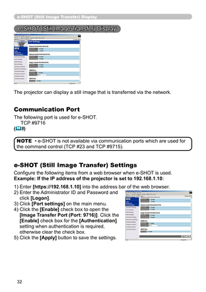 Page 121
32

e-SHOT (Still Image Transfer) Display
e-SHOT (Still Image Transfer) Display
The projector can display a still image that is transferred via the netw\
ork.
Communication Port
The following port is used for e-SHOT.
     TCP #9716
(9)
e-SHOT (Still Image Transfer) Settings
Configure the following items from a web browser when e-SHOT is used.
Example: If the IP address of the projector is set to 192.168.1.10:
• e-SHOT is not available via communication ports which are used for 
the command control (TCP...