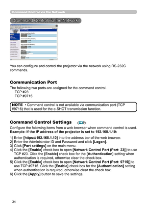 Page 123
34

Command Control via the Network
Command Control via the Network
You can configure and control the projector via the network using RS-232C 
commands.
Communication Port
The following two ports are assigned for the command control.
     TCP #23
     TCP #9715
Command Control Settings
Configure the following items from a web browser when command control is used.
Example: If the IP address of the projector is set to 192.168.1.10:
• Command control is not available via communication port (TCP 
#9716)...