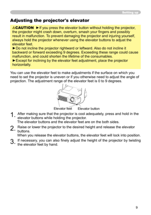 Page 11
9

Adjusting the projector's elevator
CAUTION  ►If you press the elevator button without holding the projector, 
the projector might crash down, overturn, smash your ﬁngers and possibly 
result in malfunction. To prevent damaging the projector and injuring yourself, 
always hold the projector whenever using the elevator buttons to adjust the 
elevator feet.
►Do not incline the projector rightward or leftward. Also do not incline it 
backward or forward exceeding 9 degrees. Exceeding these range...