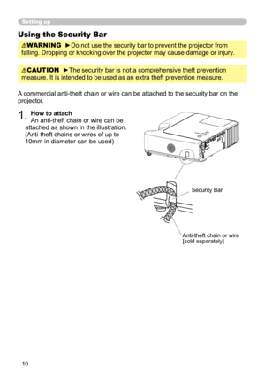 Page 12
10

Setting up
Using the Security Bar
WARNING  ►Do not use the security bar to prevent the projector from 
falling. Dropping or knocking over the projector may cause damage or injury .
A commercial anti-theft chain or wire can be attached to the security bar on the 
projector. 
1. How to attach 
An anti-theft chain or wire can be 
attached as shown in the illustration. 
(Anti-theft chains or wires of up to 
10mm in diameter can be used)
Anti-theft chain or wire[sold separately]
Security Bar
CAUTION...