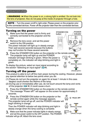 Page 19
17
Power on/off
Power on/off
WARNING  ►When the power is on, a strong light is emitted. Do not look into 
the lens of projector. Also do not peep at the inside of projector through a hole.
NOTE  • Turn the power on/off in right order. Please power on the projector prior 
to the connected devices. Power off the projector later than the connected devices.
Turning on the power
1. Make sure that the power cord is ﬁrmly and 
correctly connected to the projector and the 
outlet.  
2. Remove the lens cover,...