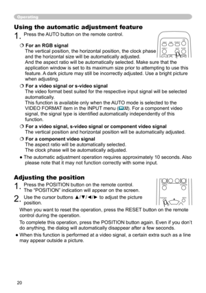 Page 22
20

Operating
Using the automatic adjustment feature
1. Press the  AUTO button on the remote control.  
 For an RGB signal 
The vertical position, the horizontal position, the clock phase 
and the horizontal size will be automatically adjusted. 
And the aspect ratio will be automatically selected. Make sure that the 
application window is set to its maximum size prior to attempting to use this 
feature. A dark picture may still be incorrectly adjusted. Use a bright picture 
when adjusting.
 For a...