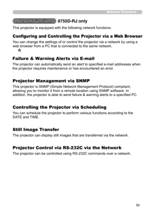 Page 61
59
Network Functions
Network Functions
Conﬁguring and Controlling the Projector via a Web Browser
You can change the settings of or control the projector via a network by using a 
web browser from a PC that is connected to the same network.
(
4)
Failure & Warning Alerts via E-mail
The projector can automatically send an alert to speciﬁed e-mail addresses when 
the projector requires maintenance or has encountered an error.
(
25)
Projector Management via SNMP
This projector is SNMP (Simple Network...