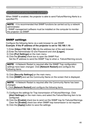 Page 87
85
Projector management via SNMP
Projector management via SNMP
When SNMP is enabled, the projector is able to send Failure/Warning Alerts to a 
speciﬁed PC.
• It is recommended that SNMP functions be carried out by a network 
administrator. 
• SNMP management software must be installed on the computer to monitor 
the projector via SNMP. NOTE
SNMP settings
Conﬁgure the following items via a web browser to use SNMP.
Example: If the IP address of the projector is set to 192.168.1.10:
• A Network Restart is...