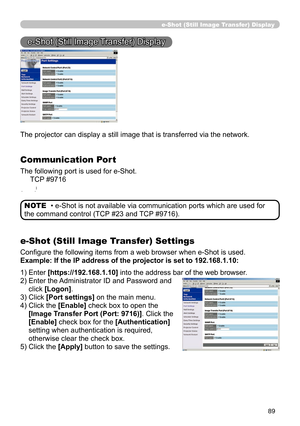 Page 91
89
e-Shot (Still Image Transfer) Display
e-Shot (Still Image Transfer) Display
The projector can display a still image that is transferred via the network.
Communication Port
The following port is used for e-Shot.
     TCP #9716
(9)
e-Shot (Still Image Transfer) Settings
Conﬁgure the following items from a web browser when e-Shot is used.
Example: If the IP address of the projector is set to 192.168.1.10:
• e-Shot is not available via communication ports which are used for 
the command control (TCP #23...