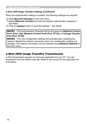 Page 92
90
e-Shot (Still Image Transfer) Display
e-Shot (Still Image Transfer) Settings (Continued)
When the authentication setting is enabled, the following settings are required.
 6) Click [Security Settings] on the main menu.
 7)  Select 
[Network Control] and enter the desired authentication password. * 
see Note1 
 8) Click the [Apply] button to save the settings. * see Note2
• The Authentication Password will be the same for [Network Control 
Port1 (Port: 23)], [Network Control Port2 (Port: 9715)], and...