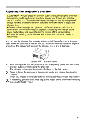 Page 11
9

Adjusting the projector's elevator
CAUTION  ►If you press the elevator button without holding the projector, 
the projector might crash down, overturn, smash your fingers and possibly 
result in malfunction. To prevent damaging the projector and injuring yourself, 
always hold the projector whenever using the elevator buttons to adjust \
the 
elevator feet.
►Do not incline the projector rightward or leftward. Also do not incline it 
backward or forward exceeding 30 degrees. Exceeding these range...