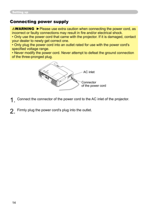 Page 16
4

Connecting power supply
WARNING  ►Please use extra caution when connecting the power cord, as 
incorrect or faulty connections may result in fire and/or electrical shock.
• Only use the power cord that came with the projector. If it is damaged, contact 
your dealer to newly get correct one.
• Only plug the power cord into an outlet rated for use with the powe\
r cord's 
specified voltage range.
• Never modify the power cord. Never attempt to defeat the ground con\
nection 
of the...