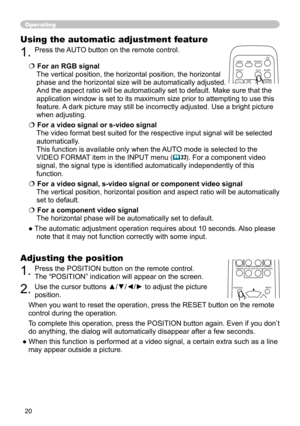 Page 22
0

Operating
Using the automatic adjustment feature
. Press the AUTO button on the remote control.  
 For an RGB signal 
The vertical position, the horizontal position, the horizontal 
phase and the horizontal size will be automatically adjusted. 
And the aspect ratio will be automatically set to default. Make sure tha\
t the 
application window is set to its maximum size prior to attempting to use\
 this 
feature. A dark picture may still be incorrectly adjusted. Use a bright picture 
when...