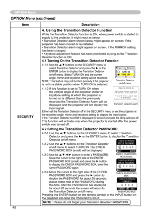 Page 50
48

ItemDescription
SECURITY
4. Using the Transition Detector Function
While the Transition Detector function is ON, when power switch is started to supply to the projector, it might react as below.• Transition Detector alarm shown below might appear on screen, if the projector has been moved or re-installed.• Transition Detector alarm might appear on screen, if the MIRROR setting has been changed.• Keystone adjustment feature has been prohibited as long as the Transition Detector function is ON.
4.1...