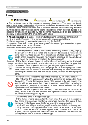 Page 52
50

Maintenance
Maintenance
Lamp
 WARNING HIGH VOLTAGE HIGH TEMPERATURE HIGH PRESSURE
►The  projector  uses  a  high-pressure  mercury  glass  lamp.  The  lamp  can break 
with  a  loud  bang,  or  burn  out,  if  jolted  or  scratched,  handled  while  hot,  or  worn over  time.  Note  that  each  lamp  has  a  different  lifetime,  and  some  may  burst  or burn  out  soon  after  you  start  using  them.  In  addition,  when  the  bulb  bursts,  it  is possible  for shards  of  glass  to  fly  into...