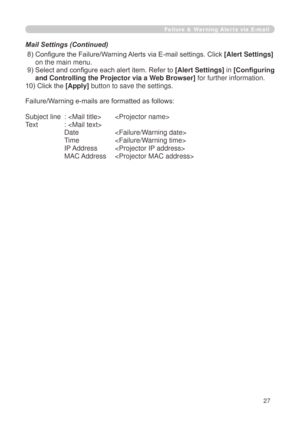 Page 113


Failure & Warning Alerts via E-mail
 8)  Configure the Failure/Warning Alerts via E-mail settings. Click [Alert Settings] 
on the main menu.
 9)   Select and configure each alert item. Refer to 
[Alert Settings] in [Configuring 
and Controlling the Projector via a Web Browser] for further information.
10) Click the [Apply] button to save the settings.
Failure/Warning e-mails are formatted as follows:
Subject line  :   
Text   : 
   Date  
  Time  
  IP Address  
  MAC Address  
Mail Settings...