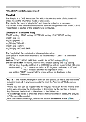 Page 101101
Presentation tools
PC-LESS Presentation (continued)
Playlist
The Playlist is a DOS format text file, which decides the order of displayed still 
image files in the Thumbnail mode or Slideshow.
The playlist file name is “playlist.txt” and it can be edited on a computer.  
It is created in the folder that contains the selected image files when the PC-LESS 
Presentation is started or the Slideshow is configured.
[Example of “playlist.txt” files] 
START setting : STOP setting : INTERVAL setting : PLAY...