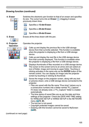 Page 105105
Presentation tools
4.  EraserSwitches the electronic pen function to that of an eraser and specifi es 
its size. The cursor turns into an Eraser  
; dragging it erases 
previously drawn lines.
Specifi es a 12-dot Eraser .
Specifi es a 20-dot Eraser.
Specifi es a 28-dot Eraser.
5.  Erase
Erases all the lines drawn with the pen.
 Projector 
6. 
Operation
Operates the projector.
Calls up and display the previous fi le in the USB storage 
device from that currently selected. This function is available...