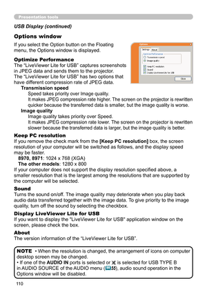 Page 110110
Presentation tools
If you select the Option button on the Floating 
menu, the Options window is displayed.
Optimize Performance
The “LiveViewer Lite for USB” captures screenshots  
in JPEG data and sends them to the projector.  
The “LiveViewer Lite for USB” has two options that 
have different compression rate of JPEG data. 
Transmission speed
Speed takes priority over Image quality. 
It makes JPEG compression rate higher. The screen on the projector is rewritten 
quicker because the transferred...