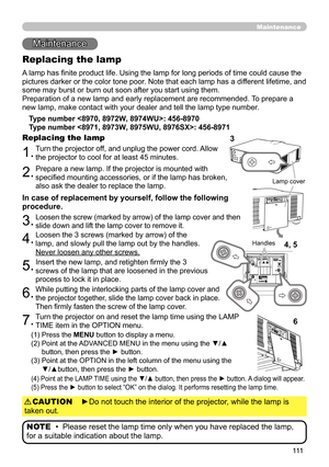 Page 111111
Maintenance 
Maintenance
A lamp has finite product life. Using the lamp for long periods of time could cause the 
pictures darker or the color tone poor. Note that each lamp has a different lifetime, and 
some may burst or burn out soon after you start using them. 
Preparation of a new lamp and early replacement are recommended. To prepare a 
new lamp, make contact with your dealer and tell the lamp type number .
Replacing the lamp
Type number : 456-8970
Type number : 456-8971
1.Turn the projector...