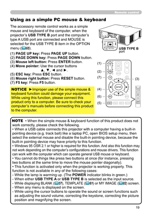 Page 1919
Using as a simple PC mouse & keyboard
The accessory remote control works as a simple 
mouse and keyboard of the computer, when the 
projector’s USB TYPE B port and the computer’s 
type A USB port are connected and MOUSE is 
selected for the USB TYPE B item in the OPTION 
menu (
65).
(1) PAGE UP key: Press PAGE UP button.
(2) PAGE DOWN key: Press PAGE DOWN button.
(3) Mouse left button:  Press ENTER button.
(4) Move pointer:  Use the cursor buttons  ▲, ▼, ◄ and ►.
(5) ESC key: Press ESC button.
(6)...