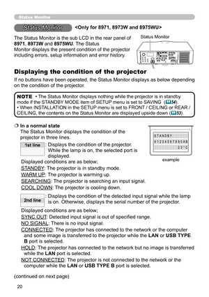 Page 2020
  In a normal state  
The Status Monitor displays the condition of the 
projector in three lines.
:  Displays the condition of the projector. 
While the lamp is on, the selected port is 
displayed.
Displayed conditions are as below;
STANDBY: The projector is in standby mode.
WARM UP: The projector is warming up.
SEARCHING: The projector is searching an input signal.
COOL DOWN:    The projector is cooling down.
:   Displays the condition of the detected input signal while the lamp 
is on. Otherwise,...