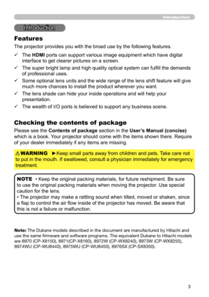 Page 33
Introduction
• Keep the original packing materials, for future reshipment. Be sure 
to use the original packing materials when moving the projector. Use special 
caution for the lens.
• The projector may make a rattling sound when tilted, moved or shaken, since 
a flap to control the air flow inside of the projector has moved. Be aware that 
this is not a failure or malfunction. NOTE
Introduction
The projector provides you with the broad use by the following features.
Checking the contents of  package...