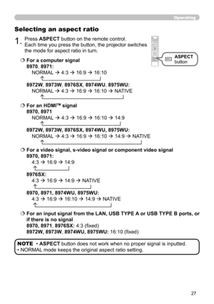 Page 2727
Operating
Selecting an aspect ratio
  For a computer signal 
8970, 8971:  
 NORMAL   
4:3  
  
16:9  
  
16:10 
 
        
8972W , 8973W, 8976SX, 8974WU, 8975WU:  
 NORMAL   
4:3  
  
16:9  
  
16:10  
  
NATIVE 
       
  For a video signal, s-video signal or component video signal 
8970, 8971:  
 4:3  
  
16:9  
  
14:9 
   
8976SX:   
 4:3 
  
16:9  
  
14:9  
  
NATIVE 
   
8970, 8971, 8974WU, 8975WU:  
 4:3  
  
16:9  
  
16:10  
  
14:9  
  
NATIVE 
  
  For an input signal...