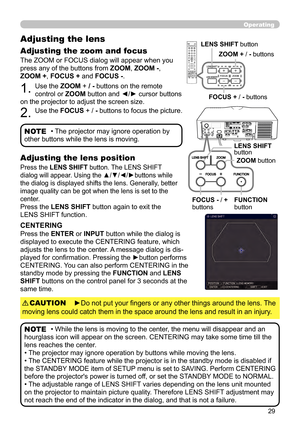 Page 2929
Operating
The ZOOM or FOCUS dialog will appear when you 
press any of the buttons from ZOOM, ZOOM -, 
ZOOM + , FOCUS + and FOCUS -. 
1. Use the ZOOM + / - buttons on the remote 
control or ZOOM button and ◄/► cursor buttons 
on the projector to adjust the screen size.
2. Use the FOCUS + / -  buttons to focus the picture.
Adjusting the lens 
Adjusting the zoom and focus
• The projector may ignore operation by 
other buttons while the lens is moving.NOTE
Press the LENS SHIFT button. The LENS SHIFT...