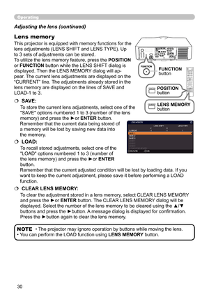 Page 3030
Operating
• The projector may ignore operation by buttons while moving the lens.
• You can perform the LOAD function using  LENS MEMORY button.NOTE
Adjusting the lens (continued)
This projector is equipped with memory functions for the 
lens adjustments (LENS SHIFT and LENS TYPE). Up 
to 3 sets of adjustments can be stored.
To utilize the lens memory feature, press the 
POSITION 
or FUNCTION button while the LENS SHIFT dialog is 
displayed. Then the LENS MEMORY dialog will ap-
pear. The current lens...