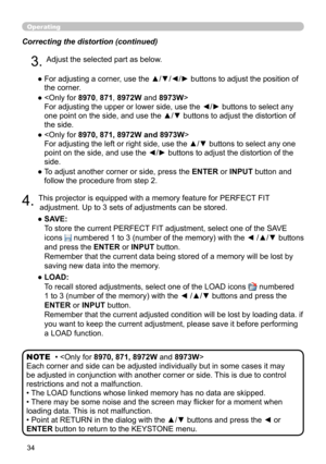 Page 3434
Operating
Correcting the distortion (continued)
4. This projector is equipped with a memory feature for PERFECT FIT adjustment. Up to 3 sets of adjustments can be stored.
● 
 SAVE:  
To store the current PERFECT FIT adjustment, select one of the SAVE 
icons

 
 numbered 1 to 3 (number of the memory) with the ◄ /▲/▼ buttons 
and press the ENTER or INPUT button.  
Remember that the current data being stored of a memory will be lost by 
saving new data into the memory.
● 
 LOAD:  
To recall stored...