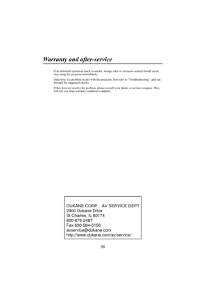 Page 5958
Warranty and after-service
If an abnormal operation (such as smoke, strange odor or excessive sound) should occur, 
stop using the projector immediately.
Otherwise if a problem occurs with the projector, first refer to “Troubleshooting”, and run 
through the suggested checks.
If this does not resolve the problem, please consult your dealer or service company. They 
will tell you what warranty condition is applied.DUKANE CORP    AV SERVICE DEPT
2900 Dukane Drive
St Charles, IL 60174
800-676-2487 
Fax...