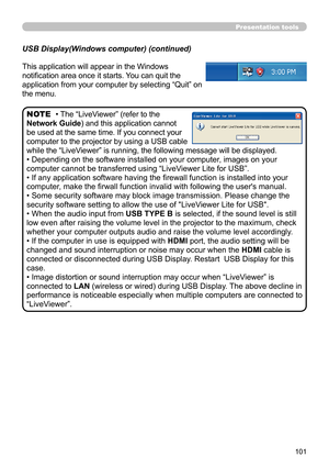 Page 101101
Presentation tools
This application will appear in the Windows 
notification area once it starts. You can quit the 
application from your computer by selecting “Quit” on 
the menu.
• The “LiveViewer” (refer to the  
Network Guide) and this application cannot 
be used at the same time. If you connect your 
computer to the projector by using a USB cable 
while the “LiveViewer” is running, the following message will be displayed.
• Depending on the software installed on your computer, images on your...