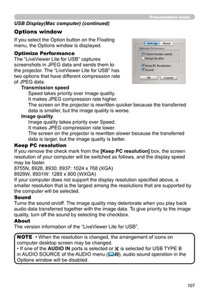 Page 107107
Presentation tools
If you select the Option button on the Floating 
menu, the Options window is displayed.
Optimize Performance
The “LiveViewer Lite for USB” captures  
screenshots in JPEG data and sends them to  
the projector. The “LiveViewer Lite for USB” has  
two options that have different compression rate  
of JPEG data. Transmission speedSpeed takes priority over Image quality. 
It makes JPEG compression rate higher.
The screen on the projector is rewritten quicker because the transferred...