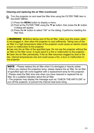 Page 111111
Maintenance
Cleaning and replacing the air filter (continued)
9.Turn the projector on and reset the filter time using the FILTER TIME item in 
the EASY MENU.
►Before taking care of the air filter, make sure the power cable 
is not plugged in, then allow the projector to cool sufficiently. Taking care of the 
air filter in a high temperature state of the projector could cause an electric shock, 
a burn or malfunction to the projector.
►Use only the air filter of the specified type. Do not use the...