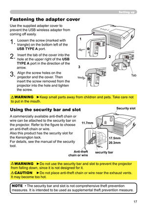 Page 1717
Use the supplied adapter cover to 
prevent the USB wireless adapter from 
coming off easily.
1. Loosen the screw (marked with 
triangle) on the bottom left of the 
USB TYPE A port.
2. Insert the tab of the cover into the 
hole at the upper right of the  USB 
TYPE A port in the direction of the 
arrow.
3. Align the screw holes on the 
projector and the cover. Then 
insert the screw removed from the 
projector into the hole and tighten 
the screw.
Using the security bar and slot
A commercially available...