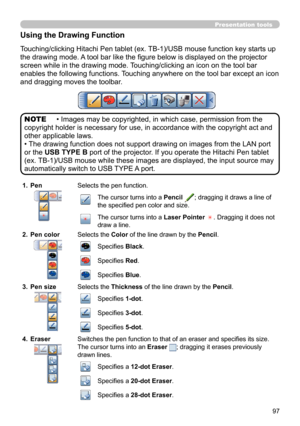 Page 9797
Presentation tools
Using the Drawing Function
Touching/clicking Hitachi Pen tablet (ex. TB-1)/USB mouse function key starts up 
the drawing mode. A tool bar like the fi gure below is displayed on the projector 
screen while in the drawing mode. Touching/clicking an icon on the tool bar 
enables the following functions. Touching anywhere on the tool bar except an icon 
and dragging moves the toolbar.
• Images may be copyrighted, in which case, permission from the 
copyright holder is necessary for use,...