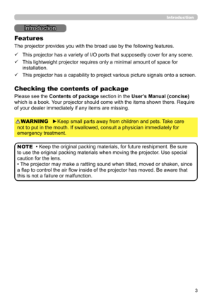 Page 33
Introduction
Introduction
• Keep the original packing materials, for future reshipment. Be sure 
to use the original packing materials when moving the projector. Use special 
caution for the lens.
• The projector may make a rattling sound when tilted, moved or shaken, since 
a flap to control the air flow inside of the projector has moved. Be aware that 
this is not a failure or malfunction. NOTE
The projector provides you with the broad use by the following features.
Checking the contents of  package...