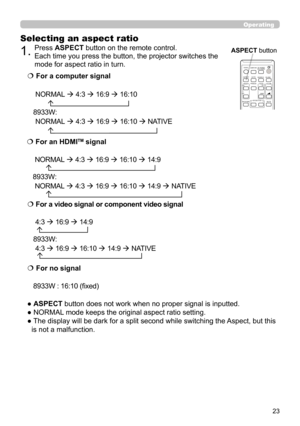Page 2323
Operating
Selecting an aspect ratio
● ASPECT button does not work when no proper signal is inputted.
● NORMAL mode keeps the original aspect ratio setting.
●  The display will be dark for a split second while switching the Aspect, but this is not a malfunction.
  For a computer signal
CP-EX250/CP-EX300
 NORMAL   4:3   16:9   16:10
        
8933W:
 NORMAL   4:3   16:9   16:10   NATIVE
        
   For a video signal or component video signal
CP-EX250/CP-EX300:
 4:3   16:9   14:9
  
8933W:...