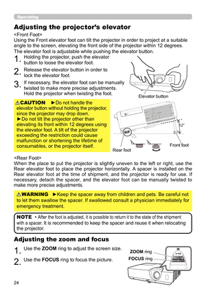 Page 2424
Operating
1.Use the ZOOM ring to adjust the screen size.
2.Use the FOCUS ring to focus the picture.
Adjusting the zoom and focus
►Do not handle the 
elevator button without holding the projector, 
since the projector may drop down.
 
►Do not tilt the projector other than 
elevating its front within 12 degrees using 
the elevator foot. A tilt of the projector 
exceeding the restriction could cause 
malfunction or shortening the lifetime of 
consumables, or the projector itself. CAUTION

Using the Front...