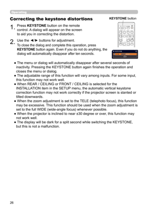 Page 2626
Operating
1.Press KEYSTONE button on the remote 
control. A dialog will appear on the screen 
to aid you in correcting the distortion.
Correcting the keystone distortions
2.Use the ◄/► buttons for adjustment.
To close the dialog and complete this operation, press 
KEYSTONE button again. Even if you do not do anything, the 
dialog will automatically disappear after ten seconds.
●  The menu or dialog will automatically disappear after several seconds of inactivity. Pressing the KEYSTONE button again fi...