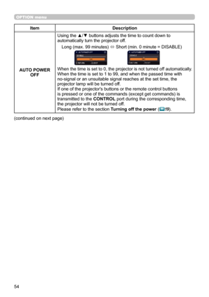 Page 5454
OPTION menu
ItemDescription
AUTO POWER  OFF Using the ▲/▼ buttons adjusts the time to count down to 
automatically turn the projector off.
Long (max. 99 minutes)  ó Short (min. 0 minute = DISABLE)
When the time is set to 0, the projector is not turned off automatically.When the time is set to 1 to 99, and when the passed time with  
no-signal or an unsuitable signal reaches at the set time, the 
projector lamp will be turned off. 
If one of the projector's buttons or the remote control buttons 
is...
