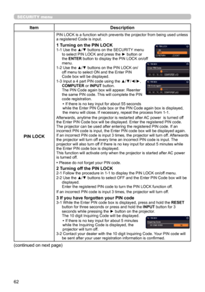 Page 6262
SECURITY menu
ItemDescription
PIN LOCK
PIN LOCK is a function which prevents the projector from being used unless 
a registered Code is input.
1 Turning on the PIN LOCK1-1  Use the ▲/▼ buttons on the SECURITY menu 
to select PIN LOCK and press the ► button or 
the ENTER button to display the PIN LOCK on/of
f 
menu.
1-2 
 Use the ▲/▼ buttons on the PIN LOCK on/
off menu to select ON and the Enter PIN 
Code box will be displayed. 
1-3 
 Input a 4 part PIN code using the ▲/▼/◄/►, 
COMPUTER or INPUT...