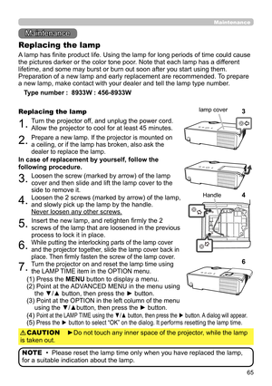 Page 6565
Maintenance 
Maintenance
A lamp has finite product life. Using the lamp for long periods of time could cause 
the pictures darker or the color tone poor. Note that each lamp has a different 
lifetime, and some may burst or burn out soon after you start using them. 
Preparation of a new lamp and early replacement are recommended.  To prepare 
a new lamp, make contact with your dealer and tell the lamp type number .
Replacing the lamp
Type number :  8933W : 456-8933W 
 CP-EW300 : DT01491
1.Turn the...